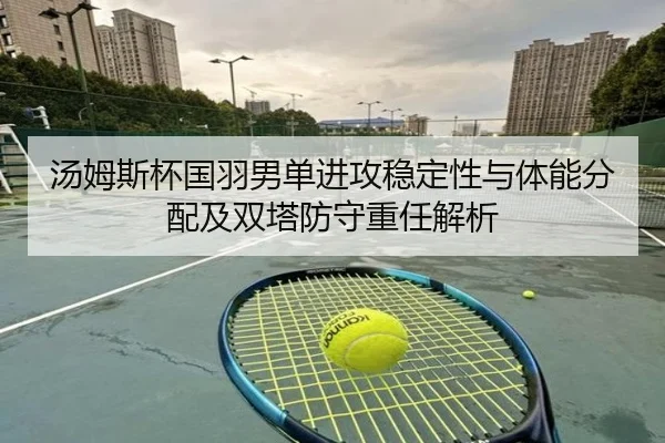 汤姆斯杯国羽男单进攻稳定性与体能分配及双塔防守重任解析