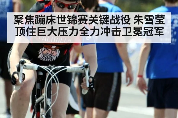 聚焦蹦床世锦赛关键战役 朱雪莹顶住巨大压力全力冲击卫冕冠军
